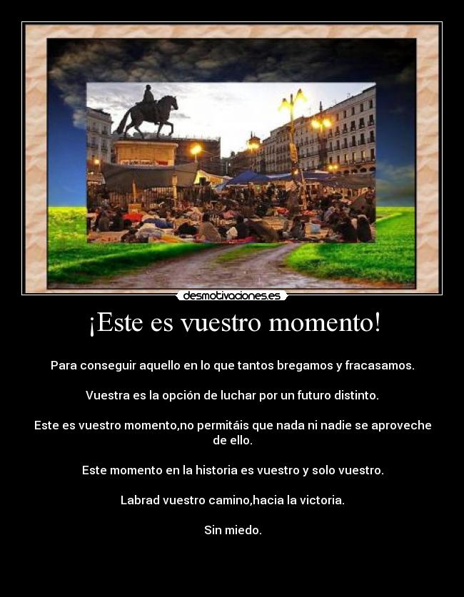 ¡Este es vuestro momento! -
Para conseguir aquello en lo que tantos bregamos y fracasamos.
Vuestra es la opción de luchar por un futuro distinto.
Este es vuestro momento,no permitáis que nada ni nadie se aproveche de ello.
Este momento en la historia es vuestro y solo vuestro.
Labrad vuestro camino,hacia la victoria.
Sin miedo.