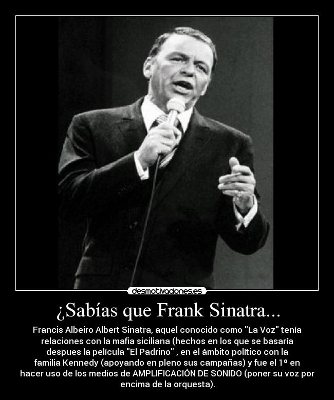 ¿Sabías que Frank Sinatra... - Francis Albeiro Albert Sinatra, aquel conocido como La Voz tenía
relaciones con la mafia siciliana (hechos en los que se basaría
despues la película El Padrino , en el ámbito político con la
familia Kennedy (apoyando en pleno sus campañas) y fue el 1º en
hacer uso de los medios de AMPLIFICACIÓN DE SONIDO (poner su voz por
encima de la orquesta).
