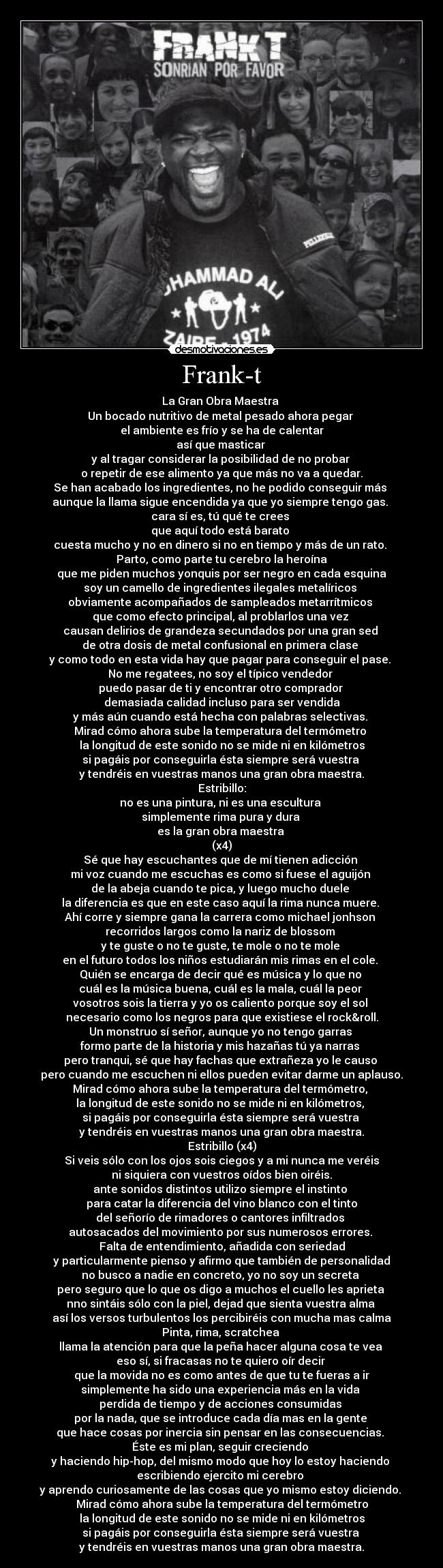 Frank-t - La Gran Obra Maestra 
Un bocado nutritivo de metal pesado ahora pegar 
el ambiente es frío y se ha de calentar
así que masticar 
y al tragar considerar la posibilidad de no probar 
o repetir de ese alimento ya que más no va a quedar.
Se han acabado los ingredientes, no he podido conseguir más 
aunque la llama sigue encendida ya que yo siempre tengo gas. 
cara sí es, tú qué te crees 
que aquí todo está barato 
cuesta mucho y no en dinero si no en tiempo y más de un rato. 
Parto, como parte tu cerebro la heroína
que me piden muchos yonquis por ser negro en cada esquina
soy un camello de ingredientes ilegales metalíricos 
obviamente acompañados de sampleados metarrítmicos 
que como efecto principal, al problarlos una vez 
causan delirios de grandeza secundados por una gran sed 
de otra dosis de metal confusional en primera clase 
y como todo en esta vida hay que pagar para conseguir el pase. 
No me regatees, no soy el típico vendedor 
puedo pasar de ti y encontrar otro comprador 
demasiada calidad incluso para ser vendida
y más aún cuando está hecha con palabras selectivas. 
Mirad cómo ahora sube la temperatura del termómetro 
la longitud de este sonido no se mide ni en kilómetros
si pagáis por conseguirla ésta siempre será vuestra 
y tendréis en vuestras manos una gran obra maestra.
Estribillo:
no es una pintura, ni es una escultura 
simplemente rima pura y dura 
es la gran obra maestra 
(x4)
Sé que hay escuchantes que de mí tienen adicción 
mi voz cuando me escuchas es como si fuese el aguijón 
de la abeja cuando te pica, y luego mucho duele 
la diferencia es que en este caso aquí la rima nunca muere. 
Ahí corre y siempre gana la carrera como michael jonhson 
recorridos largos como la nariz de blossom 
y te guste o no te guste, te mole o no te mole 
en el futuro todos los niños estudiarán mis rimas en el cole. 
Quién se encarga de decir qué es música y lo que no 
cuál es la música buena, cuál es la mala, cuál la peor 
vosotros sois la tierra y yo os caliento porque soy el sol 
necesario como los negros para que existiese el rock&roll.
Un monstruo sí señor, aunque yo no tengo garras 
formo parte de la historia y mis hazañas tú ya narras 
pero tranqui, sé que hay fachas que extrañeza yo le causo 
pero cuando me escuchen ni ellos pueden evitar darme un aplauso.
Mirad cómo ahora sube la temperatura del termómetro, 
la longitud de este sonido no se mide ni en kilómetros, 
si pagáis por conseguirla ésta siempre será vuestra 
y tendréis en vuestras manos una gran obra maestra.
Estribillo (x4)
Si veis sólo con los ojos sois ciegos y a mi nunca me veréis
ni siquiera con vuestros oídos bien oiréis.
ante sonidos distintos utilizo siempre el instinto 
para catar la diferencia del vino blanco con el tinto
del señorío de rimadores o cantores infiltrados 
autosacados del movimiento por sus numerosos errores. 
Falta de entendimiento, añadida con seriedad
y particularmente pienso y afirmo que también de personalidad
no busco a nadie en concreto, yo no soy un secreta 
pero seguro que lo que os digo a muchos el cuello les aprieta 
nno sintáis sólo con la piel, dejad que sienta vuestra alma 
así los versos turbulentos los percibiréis con mucha mas calma
Pinta, rima, scratchea 
llama la atención para que la peña hacer alguna cosa te vea 
eso sí, si fracasas no te quiero oír decir 
que la movida no es como antes de que tu te fueras a ir
simplemente ha sido una experiencia más en la vida 
perdida de tiempo y de acciones consumidas 
por la nada, que se introduce cada día mas en la gente 
que hace cosas por inercia sin pensar en las consecuencias. 
Éste es mi plan, seguir creciendo 
y haciendo hip-hop, del mismo modo que hoy lo estoy haciendo 
escribiendo ejercito mi cerebro 
y aprendo curiosamente de las cosas que yo mismo estoy diciendo. 
Mirad cómo ahora sube la temperatura del termómetro
la longitud de este sonido no se mide ni en kilómetros
si pagáis por conseguirla ésta siempre será vuestra 
y tendréis en vuestras manos una gran obra maestra.