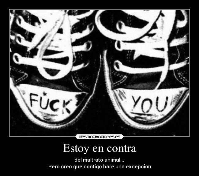 Estoy en contra - del maltrato animal...
Pero creo que contigo haré una excepción