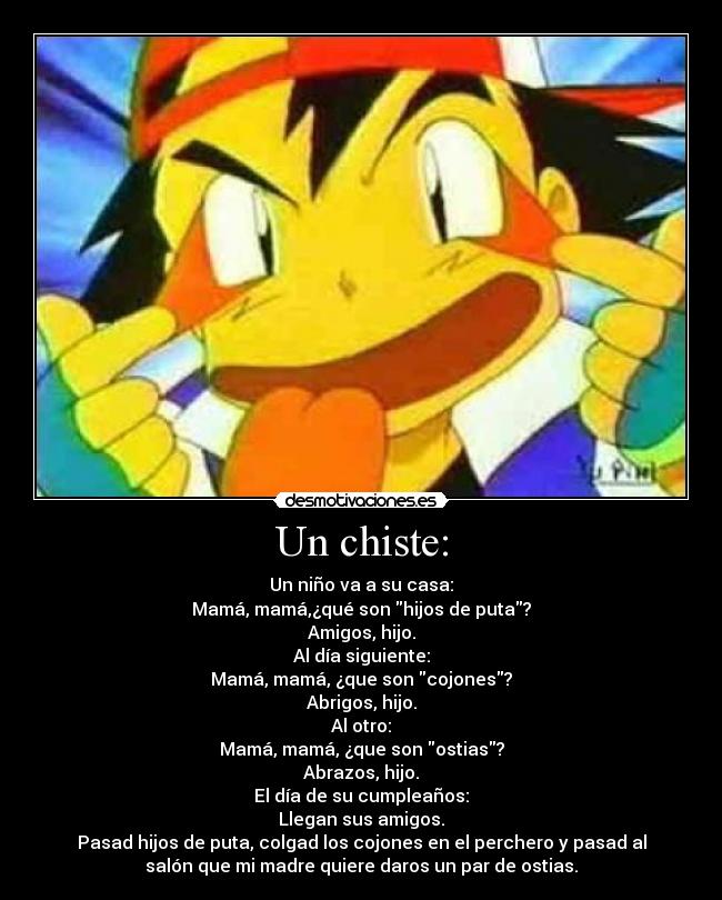 Un chiste: - Un niño va a su casa:
Mamá, mamá,¿qué son hijos de puta?
Amigos, hijo.
Al día siguiente:
Mamá, mamá, ¿que son cojones?
Abrigos, hijo.
Al otro:
Mamá, mamá, ¿que son ostias?
Abrazos, hijo.
El día de su cumpleaños:
Llegan sus amigos.
Pasad hijos de puta, colgad los cojones en el perchero y pasad al
salón que mi madre quiere daros un par de ostias.