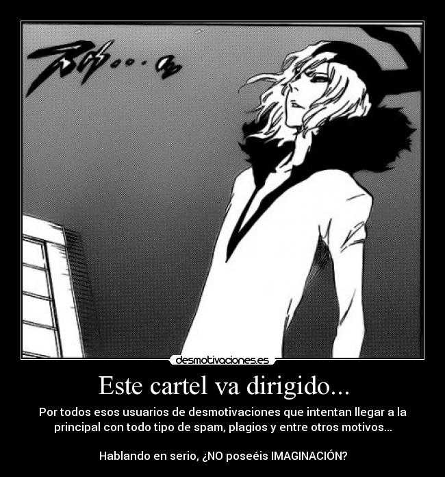 Este cartel va dirigido... - Por todos esos usuarios de desmotivaciones que intentan llegar a la
principal con todo tipo de spam, plagios y entre otros motivos...
Hablando en serio, ¿NO poseéis IMAGINACIÓN?