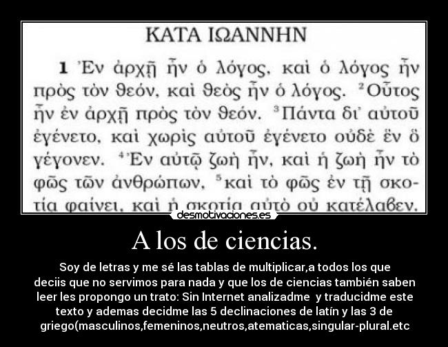 A los de ciencias. - Soy de letras y me sé las tablas de multiplicar,a todos los que
deciis que no servimos para nada y que los de ciencias también saben
leer les propongo un trato: Sin Internet analizadme  y traducidme este
texto y ademas decidme las 5 declinaciones de latín y las 3 de
griego(masculinos,femeninos,neutros,atematicas,singular-plural.etc