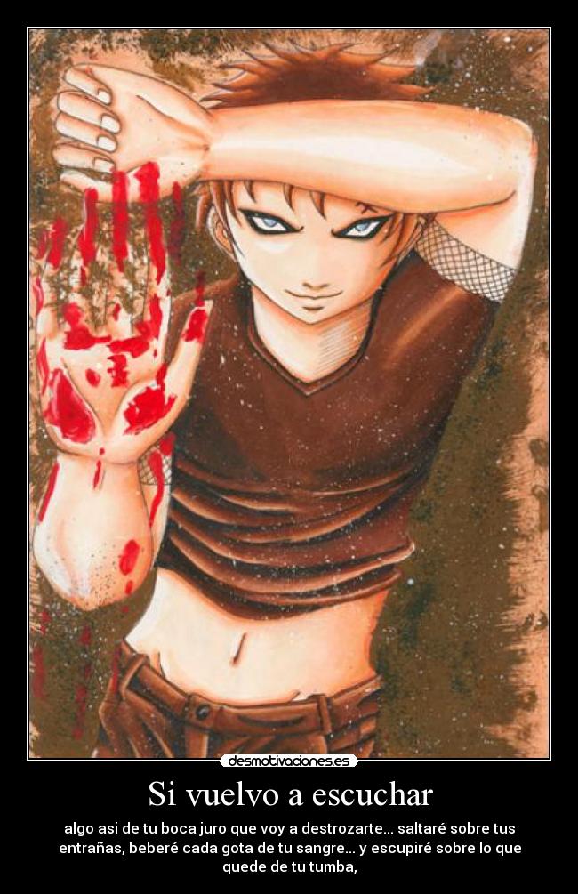 Si vuelvo a escuchar - algo asi de tu boca juro que voy a destrozarte... saltaré sobre tus
entrañas, beberé cada gota de tu sangre... y escupiré sobre lo que
quede de tu tumba,