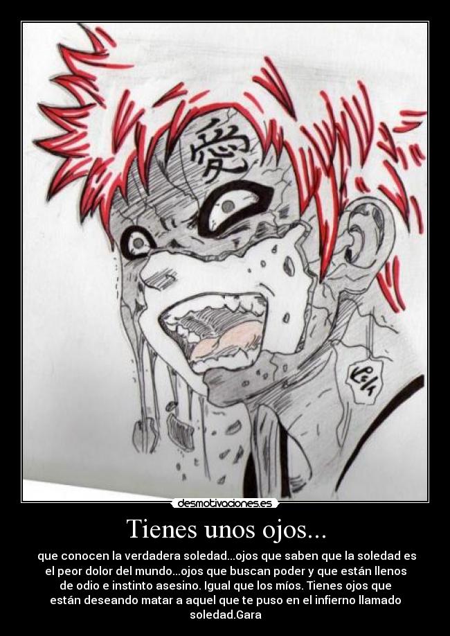 Tienes unos ojos... - que conocen la verdadera soledad...ojos que saben que la soledad es
el peor dolor del mundo...ojos que buscan poder y que están llenos
de odio e instinto asesino. Igual que los míos. Tienes ojos que
están deseando matar a aquel que te puso en el infierno llamado
soledad.Gara