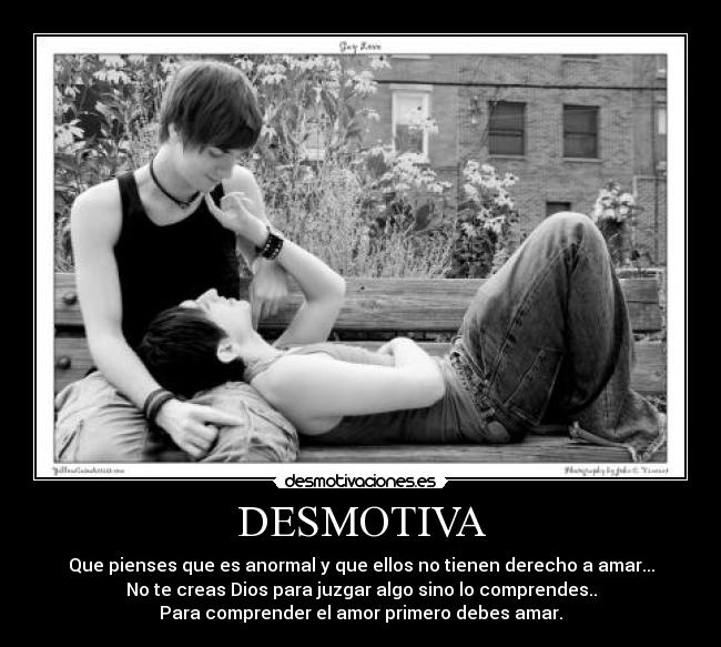 DESMOTIVA - Que pienses que es anormal y que ellos no tienen derecho a amar...
No te creas Dios para juzgar algo sino lo comprendes..
Para comprender el amor primero debes amar.