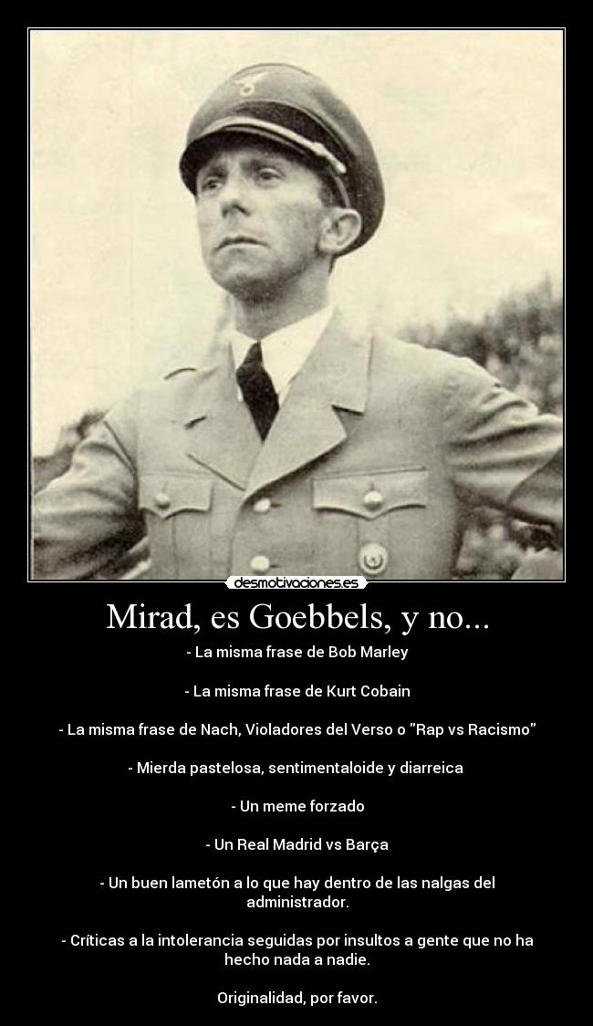 Mirad, es Goebbels, y no... - - La misma frase de Bob Marley

- La misma frase de Kurt Cobain

- La misma frase de Nach, Violadores del Verso o Rap vs Racismo

- Mierda pastelosa, sentimentaloide y diarreica 

- Un meme forzado

- Un Real Madrid vs Barça

- Un buen lametón a lo que hay dentro de las nalgas del
administrador.

- Críticas a la intolerancia seguidas por insultos a gente que no ha
hecho nada a nadie.

Originalidad, por favor.