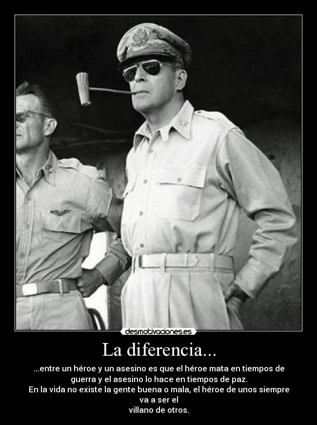 La diferencia... - ...entre un héroe y un asesino es que el héroe mata en tiempos de
guerra y el asesino lo hace en tiempos de paz.
En la vida no existe la gente buena o mala, el héroe de unos siempre
va a ser el
villano de otros.