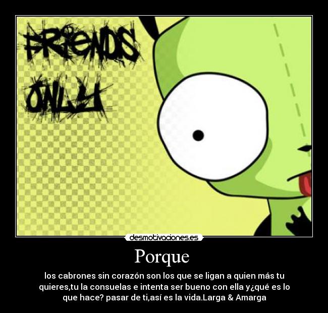 Porque - los cabrones sin corazón son los que se ligan a quien más tu
quieres,tu la consuelas e intenta ser bueno con ella y¿qué es lo
que hace? pasar de ti,así es la vida.Larga & Amarga