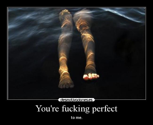 Youre fucking perfect - to me.