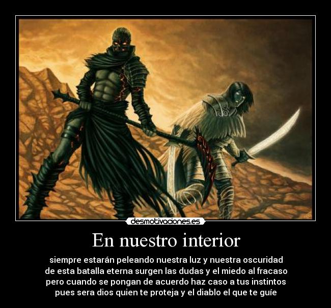 En nuestro interior - siempre estarán peleando nuestra luz y nuestra oscuridad
de esta batalla eterna surgen las dudas y el miedo al fracaso
pero cuando se pongan de acuerdo haz caso a tus instintos
pues sera dios quien te proteja y el diablo el que te guíe