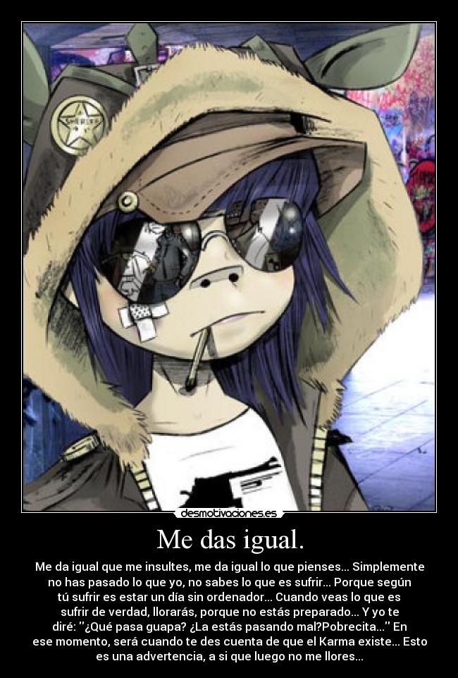 Me das igual. - Me da igual que me insultes, me da igual lo que pienses... Simplemente
no has pasado lo que yo, no sabes lo que es sufrir... Porque según
tú sufrir es estar un día sin ordenador... Cuando veas lo que es
sufrir de verdad, llorarás, porque no estás preparado... Y yo te
diré: ¿Qué pasa guapa? ¿La estás pasando mal?Pobrecita... En
ese momento, será cuando te des cuenta de que el Karma existe... Esto
es una advertencia, a si que luego no me llores...
