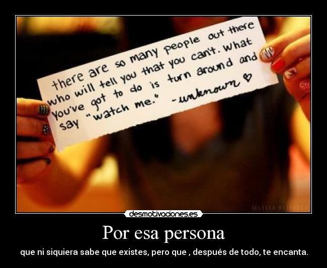 Por esa persona - que ni siquiera sabe que existes, pero que , después de todo, te encanta.