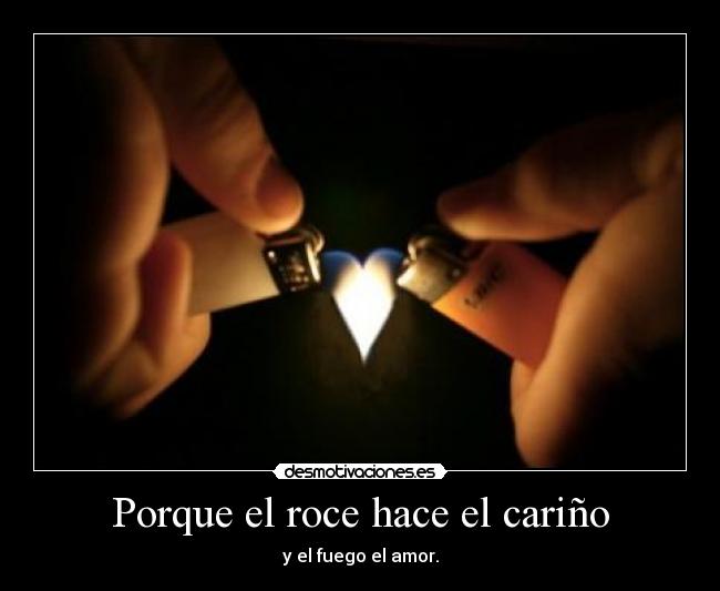 Porque el roce hace el cariño - y el fuego el amor.