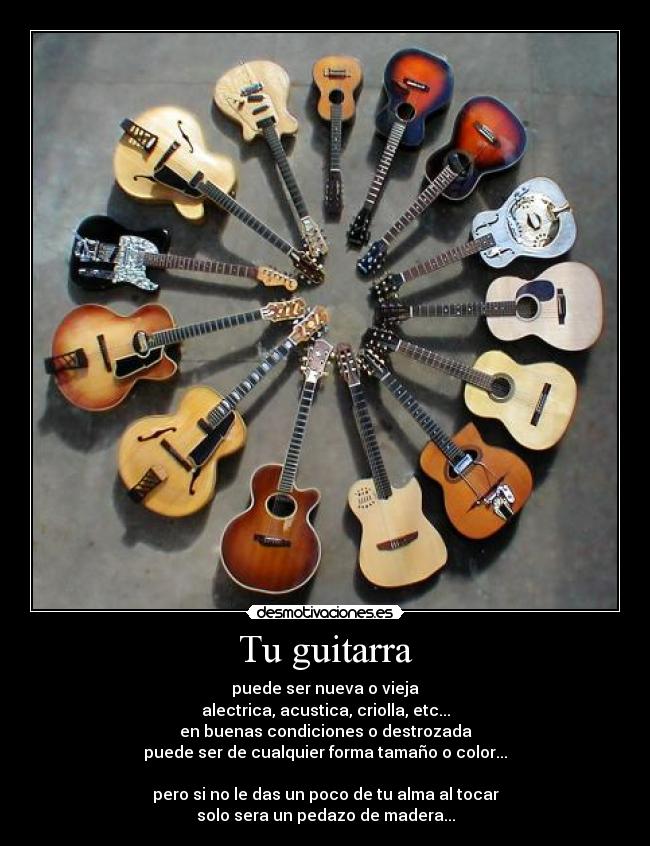 Tu guitarra - puede ser nueva o vieja
alectrica, acustica, criolla, etc...
en buenas condiciones o destrozada
puede ser de cualquier forma tamaño o color...

pero si no le das un poco de tu alma al tocar
solo sera un pedazo de madera...