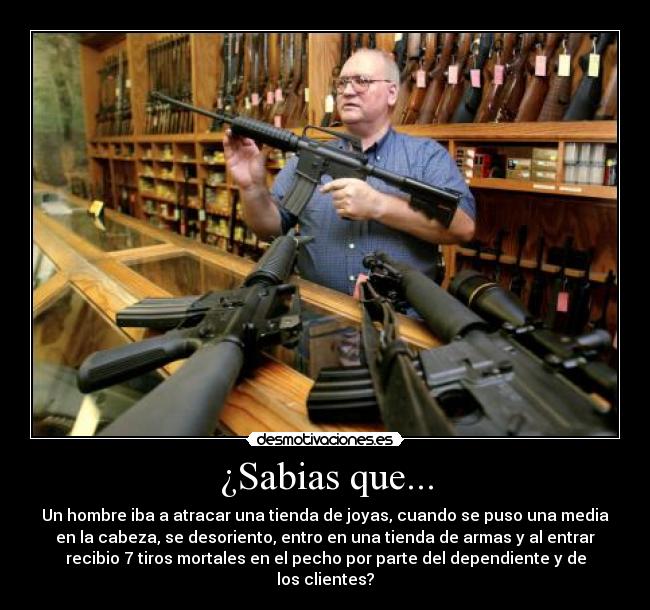 ¿Sabias que... - Un hombre iba a atracar una tienda de joyas, cuando se puso una media
en la cabeza, se desoriento, entro en una tienda de armas y al entrar
recibio 7 tiros mortales en el pecho por parte del dependiente y de
los clientes?