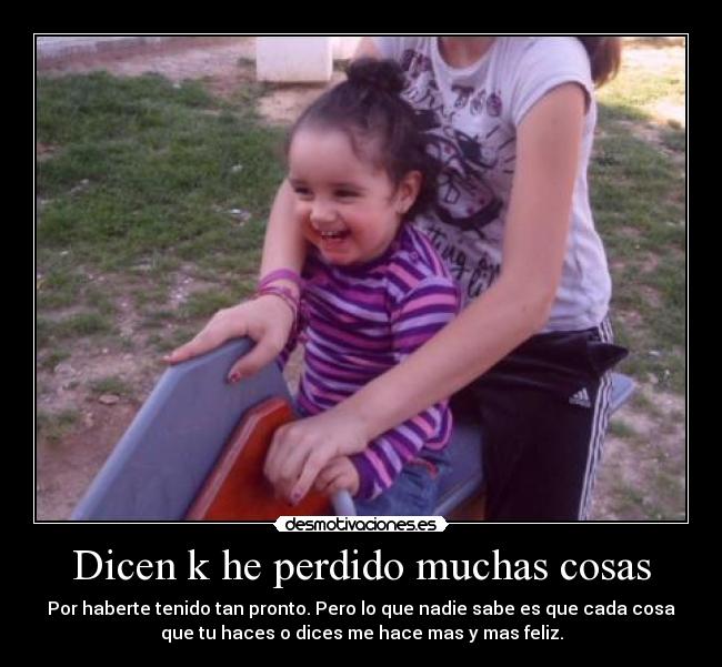 Dicen k he perdido muchas cosas - Por haberte tenido tan pronto. Pero lo que nadie sabe es que cada cosa
que tu haces o dices me hace mas y mas feliz.