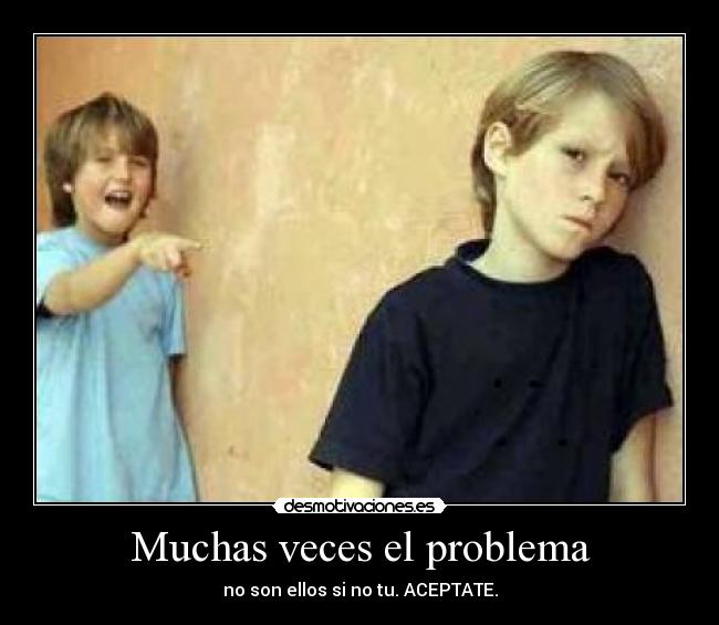 Muchas veces el problema - no son ellos si no tu. ACEPTATE.