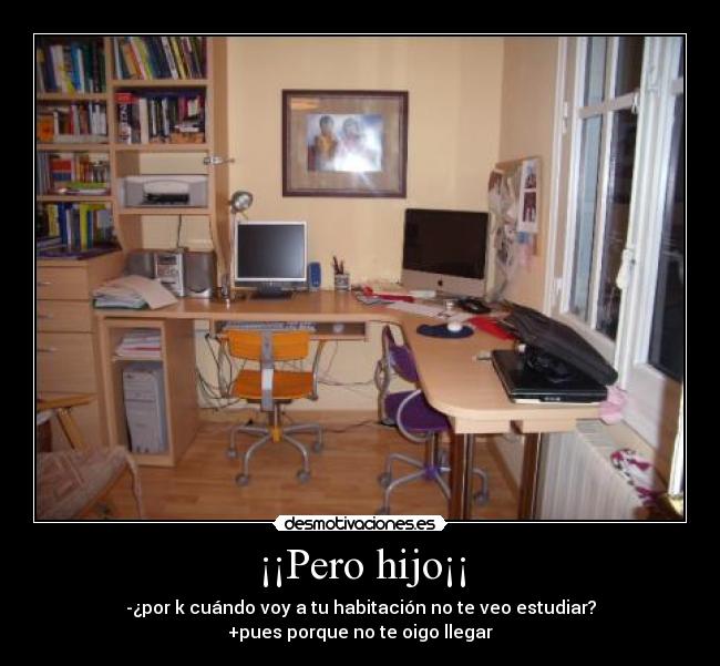 ¡¡Pero hijo¡¡ - -¿por k cuándo voy a tu habitación no te veo estudiar?
+pues porque no te oigo llegar
