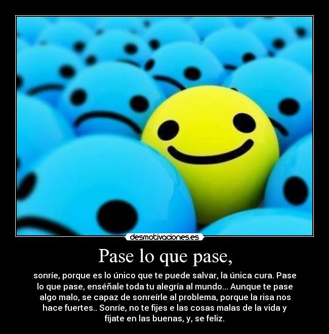 Pase lo que pase, - sonríe, porque es lo único que te puede salvar, la única cura. Pase
lo que pase, enséñale toda tu alegría al mundo... Aunque te pase
algo malo, se capaz de sonreírle al problema, porque la risa nos
hace fuertes.. Sonríe, no te fijes e las cosas malas de la vida y
fíjate en las buenas, y, se feliz.