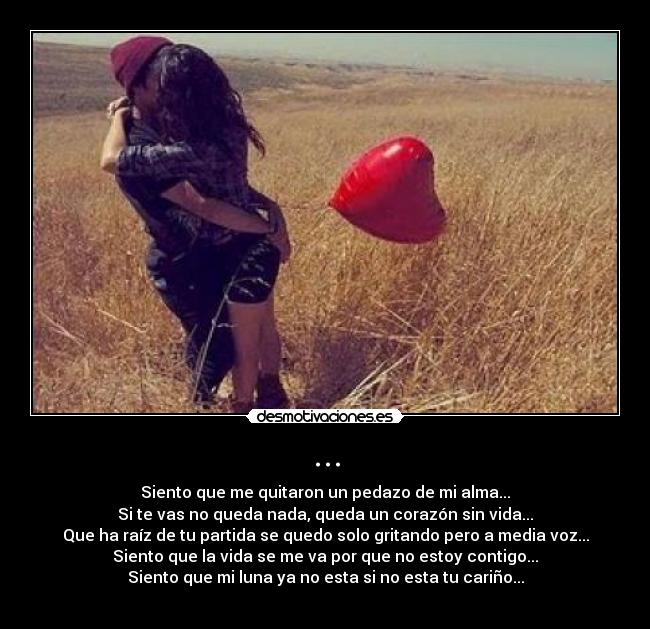 ... - Siento que me quitaron un pedazo de mi alma...
Si te vas no queda nada, queda un corazón sin vida...
Que ha raíz de tu partida se quedo solo gritando pero a media voz...
Siento que la vida se me va por que no estoy contigo...
Siento que mi luna ya no esta si no esta tu cariño...