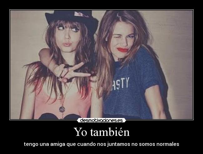 Yo también - tengo una amiga que cuando nos juntamos no somos normales