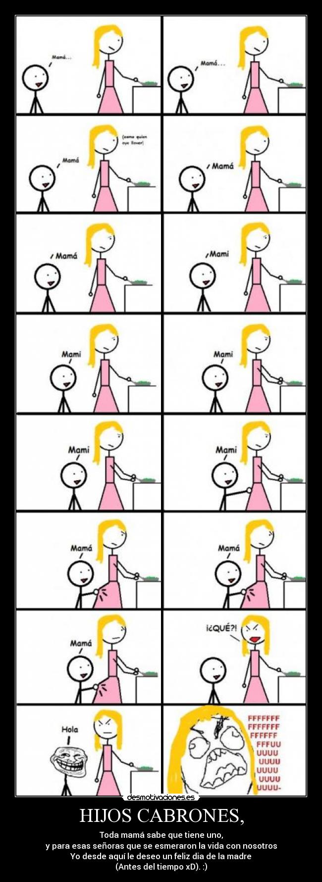 HIJOS CABRONES, - Toda mamá sabe que tiene uno,
y para esas señoras que se esmeraron la vida con nosotros
Yo desde aquí le deseo un feliz dia de la madre
(Antes del tiempo xD). :)