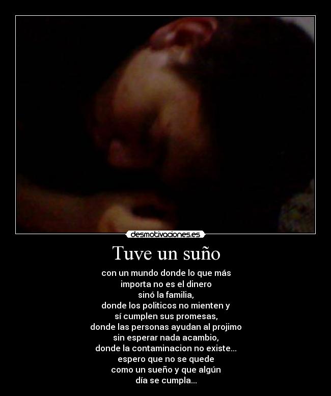 Tuve un suño - con un mundo donde lo que más
importa no es el dinero
sinó la familia,
donde los politicos no mienten y
sí cumplen sus promesas,
donde las personas ayudan al projimo
sin esperar nada acambio,
donde la contaminacion no existe...
espero que no se quede
como un sueño y que algún
día se cumpla...