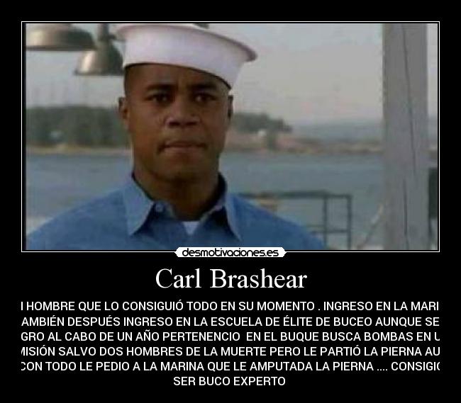 Carl Brashear - UN HOMBRE QUE LO CONSIGUIÓ TODO EN SU MOMENTO . INGRESO EN LA MARINA
TAMBIÉN DESPUÉS INGRESO EN LA ESCUELA DE ÉLITE DE BUCEO AUNQUE SEA
NEGRO AL CABO DE UN AÑO PERTENENCIO  EN EL BUQUE BUSCA BOMBAS EN UNA
MISIÓN SALVO DOS HOMBRES DE LA MUERTE PERO LE PARTIÓ LA PIERNA AUN
CON TODO LE PEDIO A LA MARINA QUE LE AMPUTADA LA PIERNA .... CONSIGIO
SER BUCO EXPERTO 