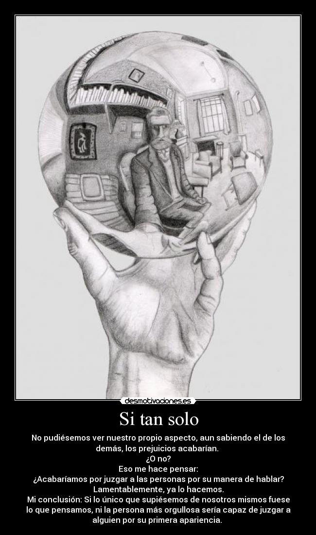 Si tan solo - No pudiésemos ver nuestro propio aspecto, aun sabiendo el de los
demás, los prejuicios acabarían. 
¿O no?
Eso me hace pensar:
¿Acabaríamos por juzgar a las personas por su manera de hablar?
Lamentablemente, ya lo hacemos.
Mi conclusión: Si lo único que supiésemos de nosotros mismos fuese
lo que pensamos, ni la persona más orgullosa sería capaz de juzgar a
alguien por su primera apariencia. 