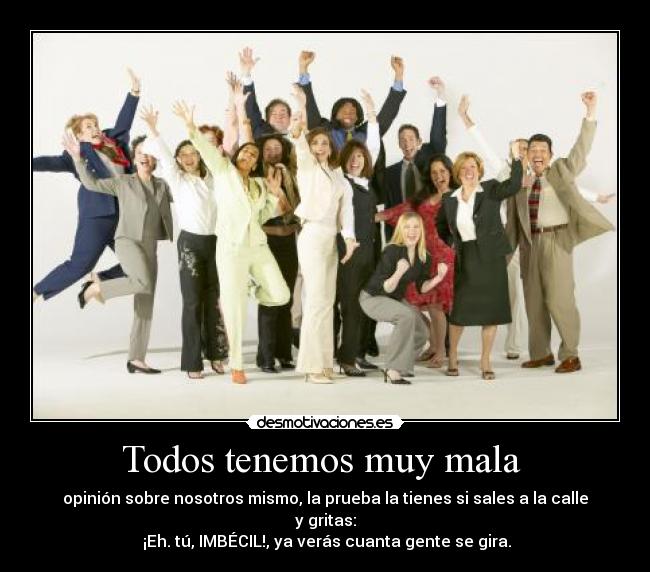 Todos tenemos muy mala - opinión sobre nosotros mismo, la prueba la tienes si sales a la calle y gritas:
¡Eh. tú, IMBÉCIL!, ya verás cuanta gente se gira.