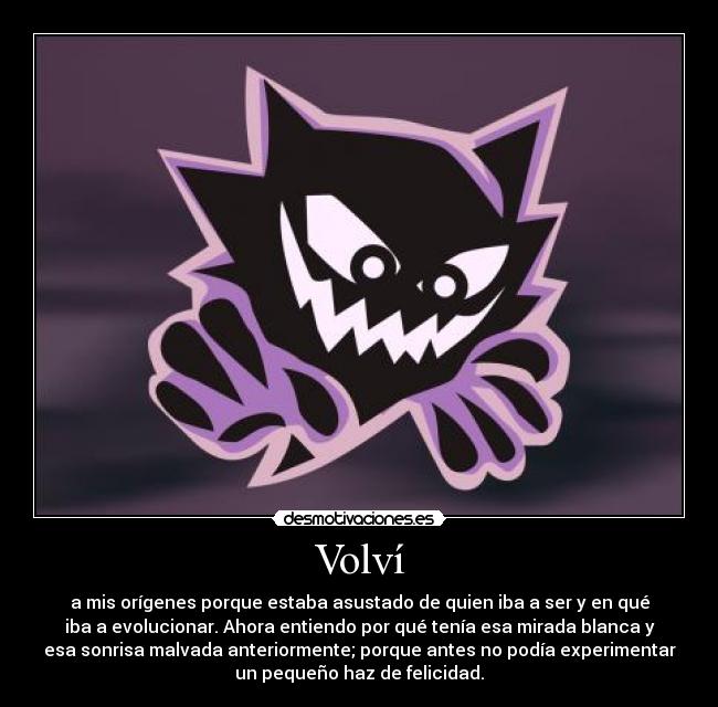Volví - a mis orígenes porque estaba asustado de quien iba a ser y en qué
iba a evolucionar. Ahora entiendo por qué tenía esa mirada blanca y
esa sonrisa malvada anteriormente; porque antes no podía experimentar
un pequeño haz de felicidad.