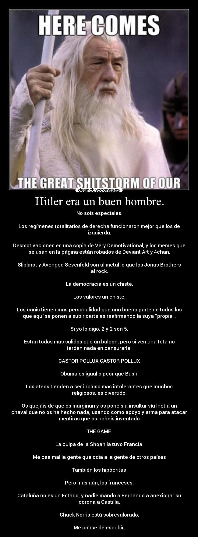 Hitler era un buen hombre. - No sois especiales.
Los regímenes totalitarios de derecha funcionaron mejor que los de
izquierda.
Desmotivaciones es una copia de Very Demotivational, y los memes que
se usan en la página están robados de Deviant Art y 4chan.
Slipknot y Avenged Sevenfold son al metal lo que los Jonas Brothers
al rock.
La democracia es un chiste.
Los valores un chiste.
Los canis tienen más personalidad que una buena parte de todos los
que aquí se ponen a subir carteles reafirmando la suya propia.
Si yo lo digo, 2 y 2 son 5.
Están todos más salidos que un balcón, pero si ven una teta no
tardan nada en censurarla.
CASTOR POLLUX CASTOR POLLUX
Obama es igual o peor que Bush.
Los ateos tienden a ser incluso más intolerantes que muchos
religiosos, es divertido.
Os quejáis de que os marginan y os ponéis a insultar vía Inet a un
chaval que no os ha hecho nada, usando como apoyo y arma para atacar
mentiras que os habéis inventado
THE GAME
La culpa de la Shoah la tuvo Francia.
Me cae mal la gente que odia a la gente de otros países
También los hipócritas
Pero más aún, los franceses.
Cataluña no es un Estado, y nadie mandó a Fernando a anexionar su
corona a Castilla.
Chuck Norris está sobrevalorado.
Me cansé de escribir.