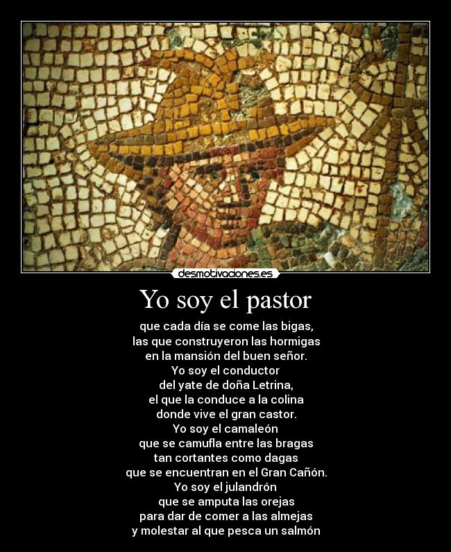 Yo soy el pastor - que cada día se come las bigas,
las que construyeron las hormigas
en la mansión del buen señor.
Yo soy el conductor
del yate de doña Letrina,
el que la conduce a la colina
donde vive el gran castor.
Yo soy el camaleón
que se camufla entre las bragas
tan cortantes como dagas
que se encuentran en el Gran Cañón.
Yo soy el julandrón
que se amputa las orejas
para dar de comer a las almejas
y molestar al que pesca un salmón