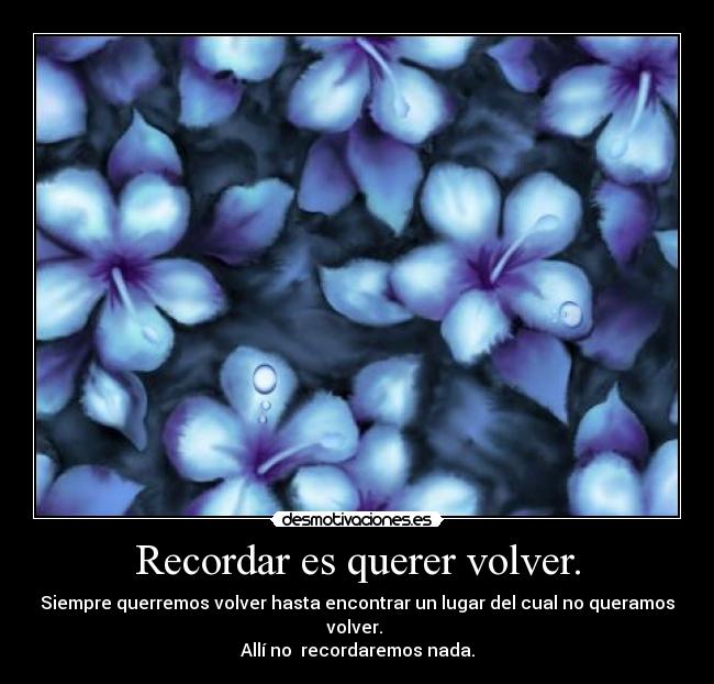 Recordar es querer volver. - Siempre querremos volver hasta encontrar un lugar del cual no queramos volver.
Allí no recordaremos nada.