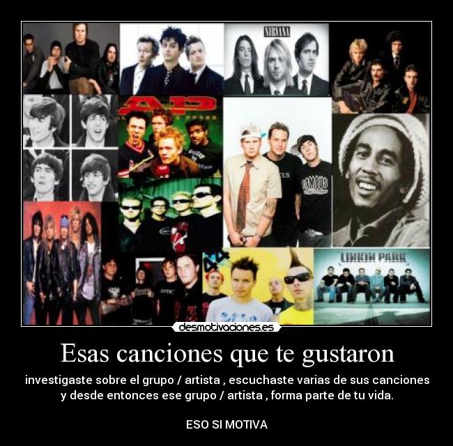 Esas canciones que te gustaron - investigaste sobre el grupo / artista , escuchaste varias de sus canciones
y desde entonces ese grupo / artista , forma parte de tu vida.
ESO SI MOTIVA