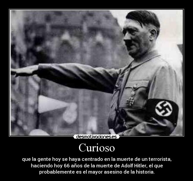 Curioso - que la gente hoy se haya centrado en la muerte de un terrorista,
haciendo hoy 66 años de la muerte de Adolf Hitler, el que
probablemente es el mayor asesino de la historia.