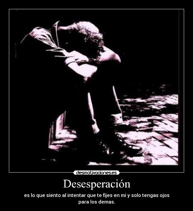 Desesperación - es lo que siento al intentar que te fijes en mi y solo tengas ojos para los demas.