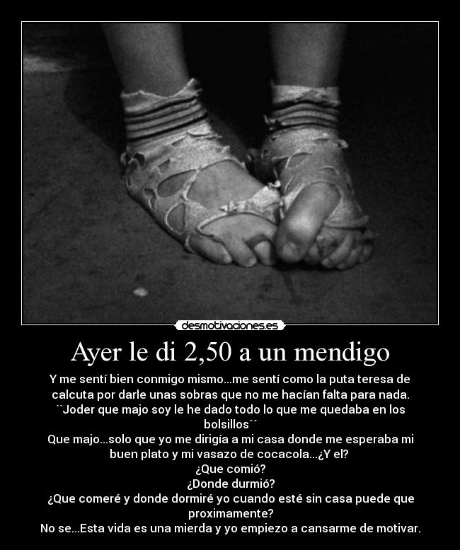 Ayer le di 2,50 a un mendigo - Y me sentí bien conmigo mismo...me sentí como la puta teresa de
calcuta por darle unas sobras que no me hacían falta para nada.
``Joder que majo soy le he dado todo lo que me quedaba en los
bolsillos´´
Que majo...solo que yo me dirigía a mi casa donde me esperaba mi
buen plato y mi vasazo de cocacola...¿Y el? 
¿Que comió?
¿Donde durmió?
¿Que comeré y donde dormiré yo cuando esté sin casa puede que
proximamente?
No se...Esta vida es una mierda y yo empiezo a cansarme de motivar.