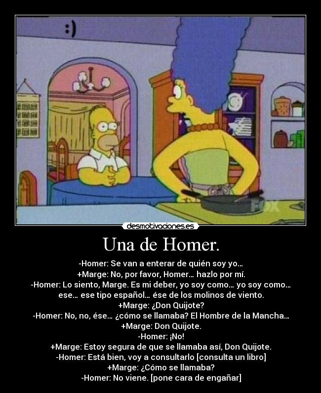 Una de Homer. - -Homer: Se van a enterar de quién soy yo…
+Marge: No, por favor, Homer… hazlo por mí.
-Homer: Lo siento, Marge. Es mi deber, yo soy como… yo soy como…
ese… ese tipo español… ése de los molinos de viento.
+Marge: ¿Don Quijote?
-Homer: No, no, ése… ¿cómo se llamaba? El Hombre de la Mancha…
+Marge: Don Quijote.
-Homer: ¡No!
+Marge: Estoy segura de que se llamaba así, Don Quijote.
-Homer: Está bien, voy a consultarlo [consulta un libro]
+Marge: ¿Cómo se llamaba?
-Homer: No viene. [pone cara de engañar]