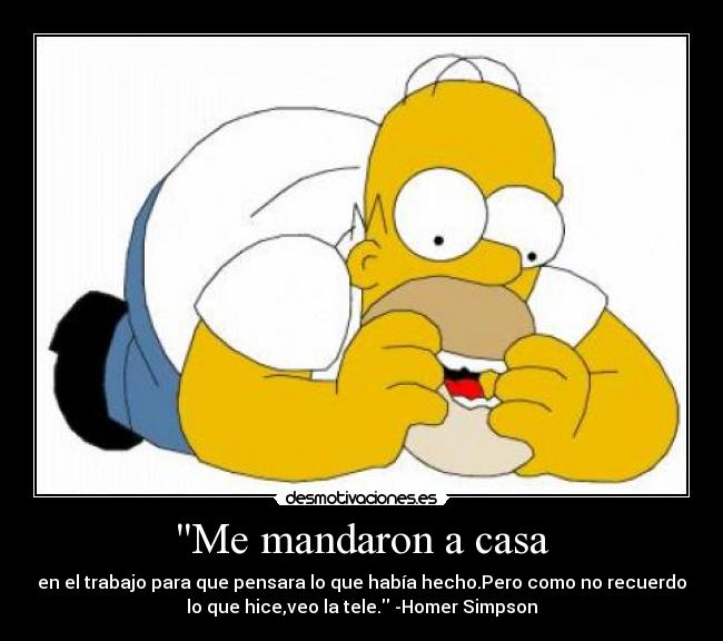 Me mandaron a casa - en el trabajo para que pensara lo que había hecho.Pero como no recuerdo
lo que hice,veo la tele. -Homer Simpson