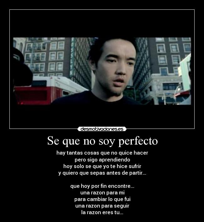 Se que no soy perfecto - hay tantas cosas que no quice hacer
pero sigo aprendiendo
hoy solo se que yo te hice sufrir
y quiero que sepas antes de partir...
que hoy por fin encontre...
una razon para mi
para cambiar lo que fui
una razon para seguir
la razon eres tu...