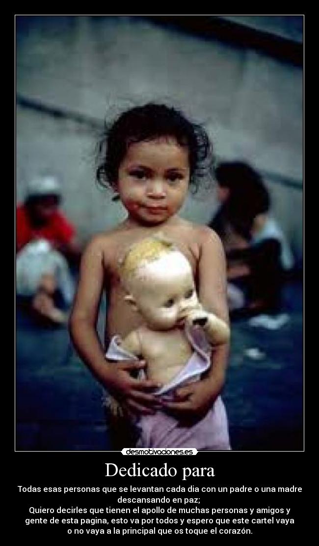 Dedicado para - Todas esas personas que se levantan cada dia con un padre o una madre
descansando en paz; 
Quiero decirles que tienen el apollo de muchas personas y amigos y
gente de esta pagina, esto va por todos y espero que este cartel vaya
o no vaya a la principal que os toque el corazón.