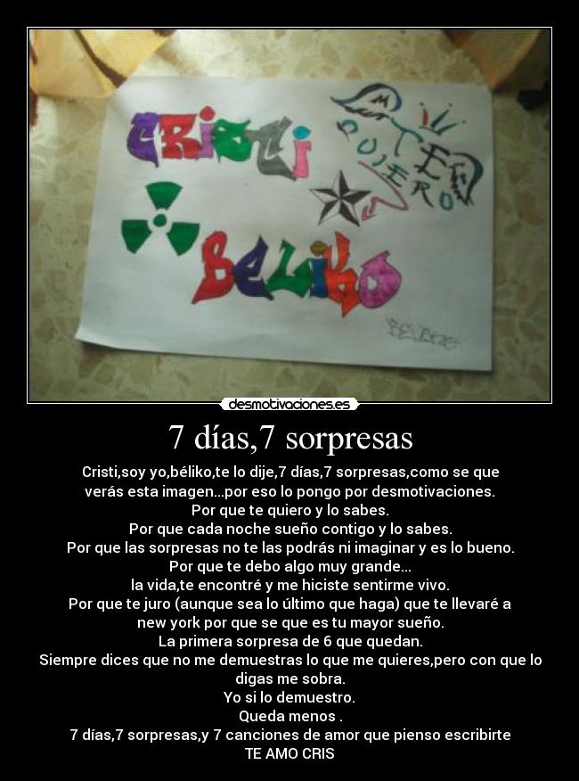 7 días,7 sorpresas - Cristi,soy yo,béliko,te lo dije,7 días,7 sorpresas,como se que
verás esta imagen...por eso lo pongo por desmotivaciones.
Por que te quiero y lo sabes.
Por que cada noche sueño contigo y lo sabes.
Por que las sorpresas no te las podrás ni imaginar y es lo bueno.
Por que te debo algo muy grande...
la vida,te encontré y me hiciste sentirme vivo.
Por que te juro (aunque sea lo último que haga) que te llevaré a
new york por que se que es tu mayor sueño.
La primera sorpresa de 6 que quedan.
Siempre dices que no me demuestras lo que me quieres,pero con que lo
digas me sobra.
Yo si lo demuestro.
Queda menos .
7 días,7 sorpresas,y 7 canciones de amor que pienso escribirte
TE AMO CRIS