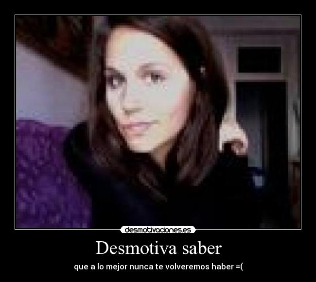 Desmotiva saber - que a lo mejor nunca te volveremos haber =(