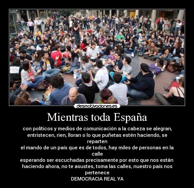 Mientras toda España - con políticos y medios de comunicación a la cabeza se alegran,
entristecen, rien, lloran o lo que puñetas estén haciendo, se reparten
el mando de un país que es de todos, hay miles de personas en la calle
esperando ser escuchadas precisamente por esto que nos están 
haciendo ahora, no te asustes, toma las calles, nuestro país nos pertenece
DEMOCRACIA REAL YA