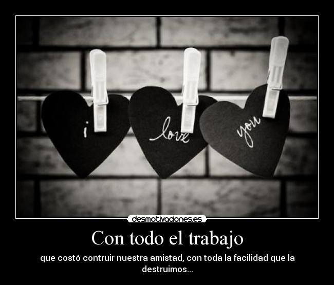 Con todo el trabajo - que costó contruir nuestra amistad, con toda la facilidad que la destruimos...