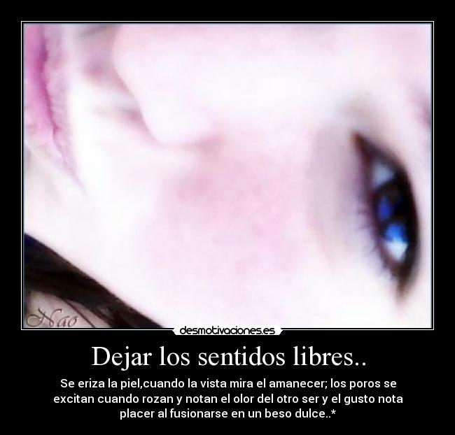 Dejar los sentidos libres.. - Se eriza la piel,cuando la vista mira el amanecer; los poros se
excitan cuando rozan y notan el olor del otro ser y el gusto nota
placer al fusionarse en un beso dulce..*