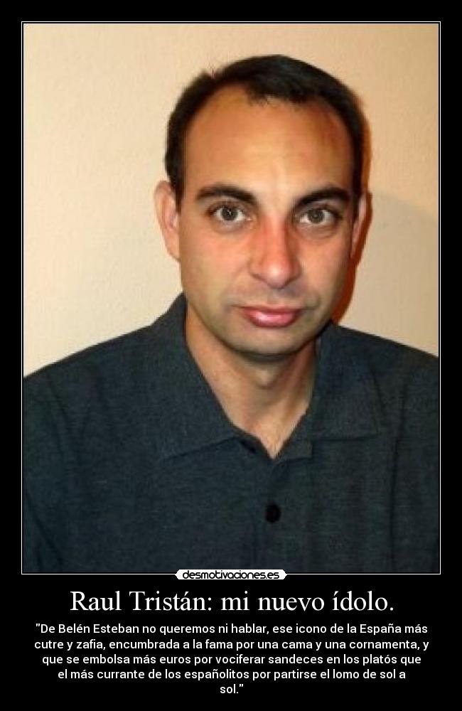 Raul Tristán: mi nuevo ídolo. - De Belén Esteban no queremos ni hablar, ese icono de la España más
cutre y zafia, encumbrada a la fama por una cama y una cornamenta, y
que se embolsa más euros por vociferar sandeces en los platós que
el más currante de los españolitos por partirse el lomo de sol a
sol.