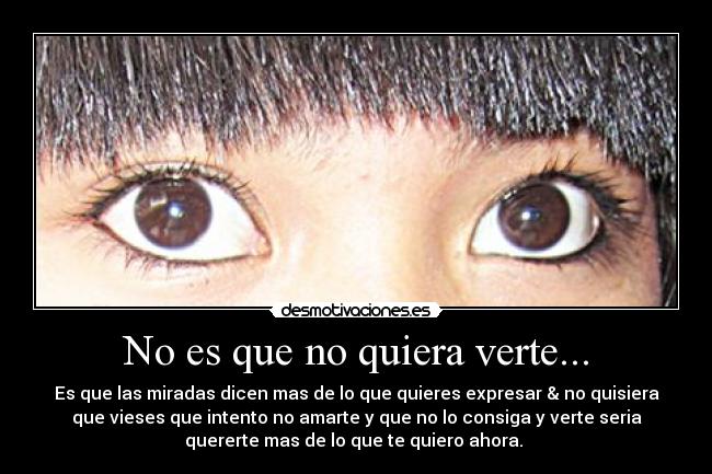 No es que no quiera verte... - Es que las miradas dicen mas de lo que quieres expresar & no quisiera
que vieses que intento no amarte y que no lo consiga y verte seria
quererte mas de lo que te quiero ahora.